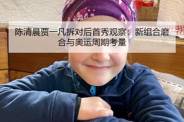 陈清晨贾一凡拆对后首秀观察：新组合磨合与奥运周期考量 - hth